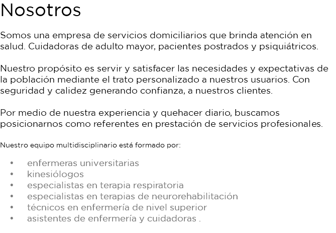 Nosotros Somos una empresa de servicios domiciliarios que brinda atención en salud. Cuidadoras de adulto mayor, pacientes postrados y psiquiátricos. Nuestro propósito es servir y satisfacer las necesidades y expectativas de la población mediante el trato personalizado a nuestros usuarios. Con seguridad y calidez generando confianza, a nuestros clientes. Por medio de nuestra experiencia y quehacer diario, buscamos posicionarnos como referentes en prestación de servicios profesionales. Nuestro equipo multidisciplinario está formado por: enfermeras universitarias kinesiólogos especialistas en terapia respiratoria especialistas en terapias de neurorehabilitación técnicos en enfermería de nivel superior asistentes de enfermería y cuidadoras . 