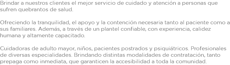 Brindar a nuestros clientes el mejor servicio de cuidado y atención a personas que sufren quebrantos de salud. Ofreciendo la tranquilidad, el apoyo y la contención necesaria tanto al paciente como a sus familiares. Además, a través de un plantel confiable, con experiencia, calidez humana y altamente capacitado. Cuidadoras de adulto mayor, niños, pacientes postrados y psiquiátricos. Profesionales de diversas especialidades. Brindando distintas modalidades de contratación, tanto prepaga como inmediata, que garanticen la accesibilidad a toda la comunidad. 